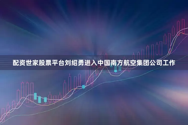 配资世家股票平台刘绍勇进入中国南方航空集团公司工作
