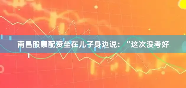 南昌股票配资坐在儿子身边说：“这次没考好
