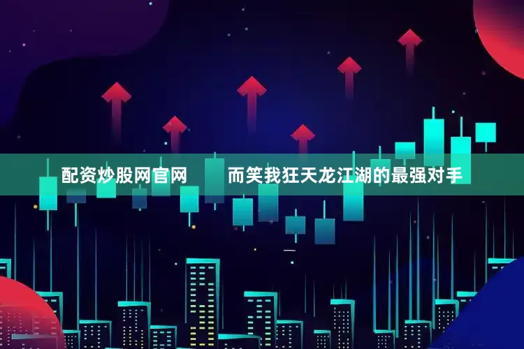 配资炒股网官网        而笑我狂天龙江湖的最强对手