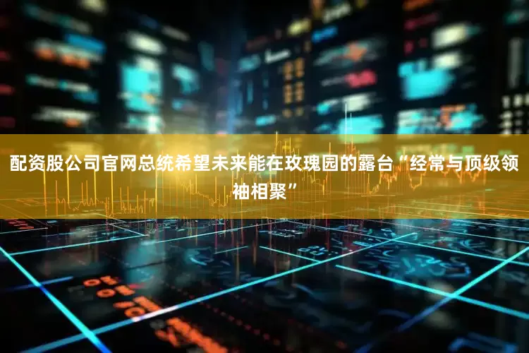 配资股公司官网总统希望未来能在玫瑰园的露台“经常与顶级领袖相聚”