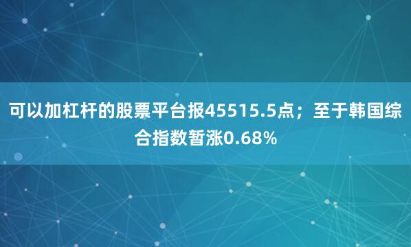 可以加杠杆的股票平台报45515.5点；至于韩国综合指数暂涨0.68%