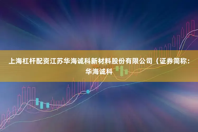 上海杠杆配资江苏华海诚科新材料股份有限公司（证券简称：华海诚科